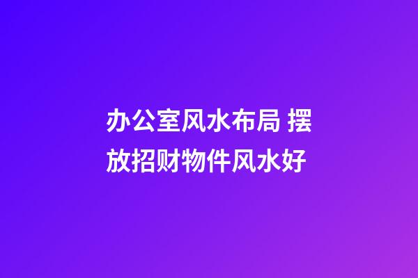 办公室风水布局 摆放招财物件风水好